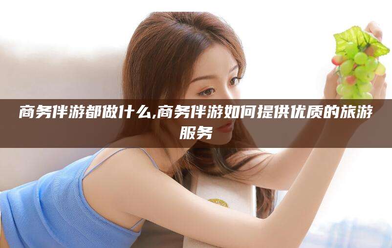 韩城商务伴游都做什么,商务伴游如何提供优质的旅游服务