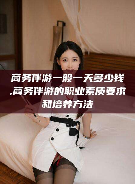 韩城商务伴游一般一天多少钱,商务伴游的职业素质要求和培养方法