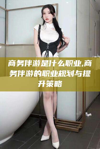 韩城商务伴游是什么职业,商务伴游的职业规划与提升策略