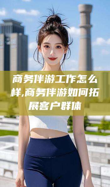 韩城商务伴游工作怎么样,商务伴游如何拓展客户群体