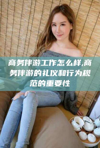 韩城商务伴游工作怎么样,商务伴游的礼仪和行为规范的重要性