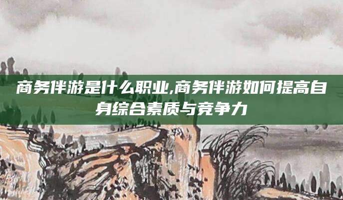韩城商务伴游是什么职业,商务伴游如何提高自身综合素质与竞争力