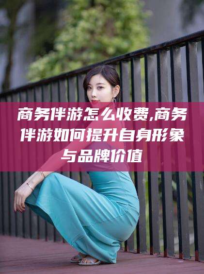韩城商务伴游怎么收费,商务伴游如何提升自身形象与品牌价值
