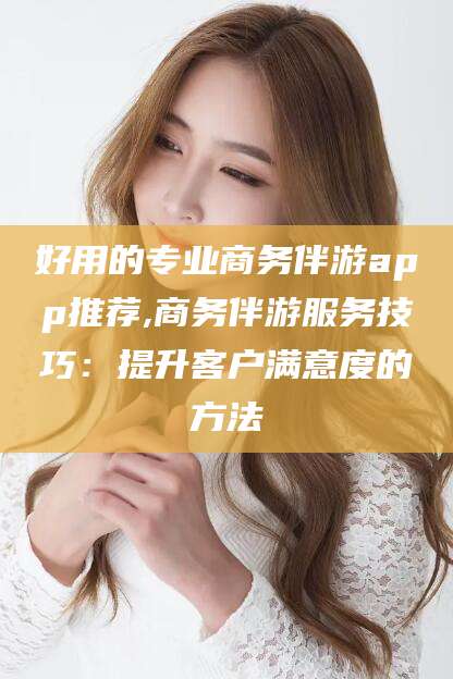 韩城好用的专业商务伴游app推荐,商务伴游服务技巧：提升客户满意度的方法