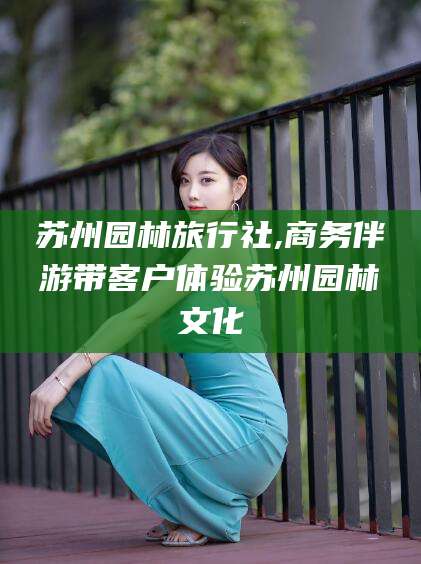 韩城苏州园林旅行社,商务伴游带客户体验苏州园林文化