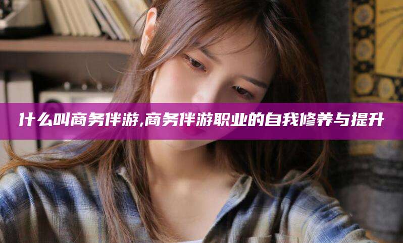 韩城什么叫商务伴游,商务伴游职业的自我修养与提升