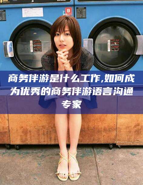 韩城商务伴游是什么工作,如何成为优秀的商务伴游语言沟通专家