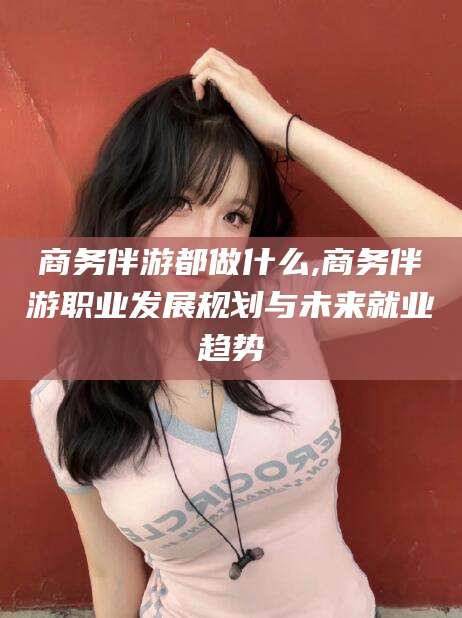 韩城商务伴游都做什么,商务伴游职业发展规划与未来就业趋势