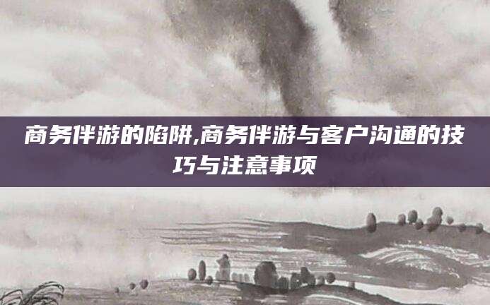 韩城商务伴游的陷阱,商务伴游与客户沟通的技巧与注意事项