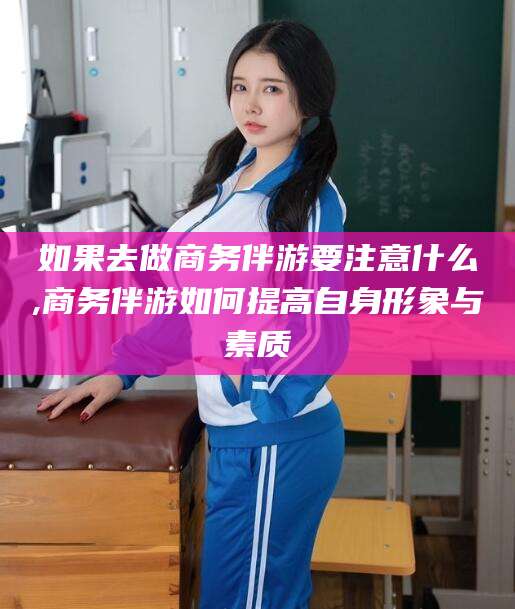 韩城如果去做商务伴游要注意什么,商务伴游如何提高自身形象与素质