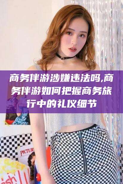 韩城商务伴游涉嫌违法吗,商务伴游如何把握商务旅行中的礼仪细节