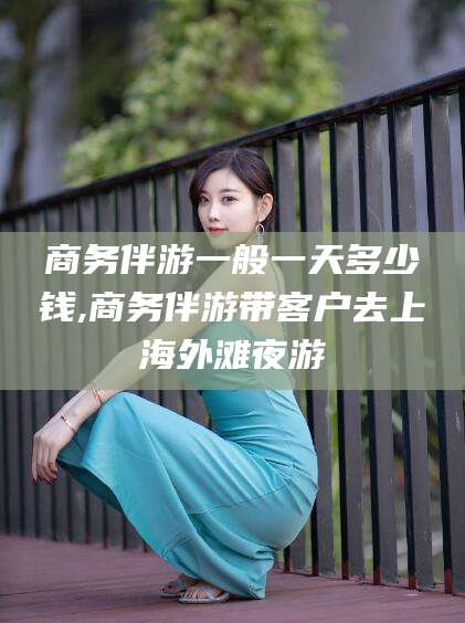 韩城商务伴游一般一天多少钱,商务伴游带客户去上海外滩夜游