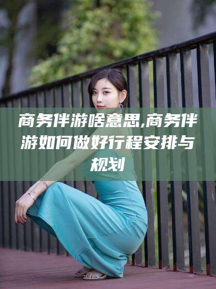 韩城商务伴游啥意思,商务伴游如何做好行程安排与规划