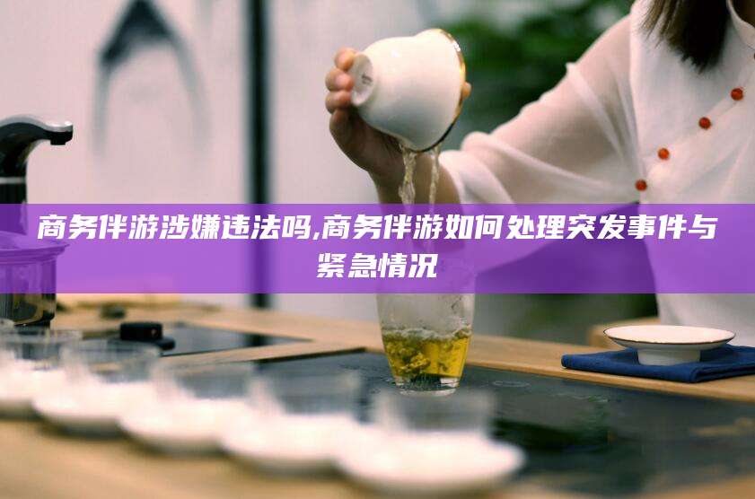 韩城商务伴游涉嫌违法吗,商务伴游如何处理突发事件与紧急情况
