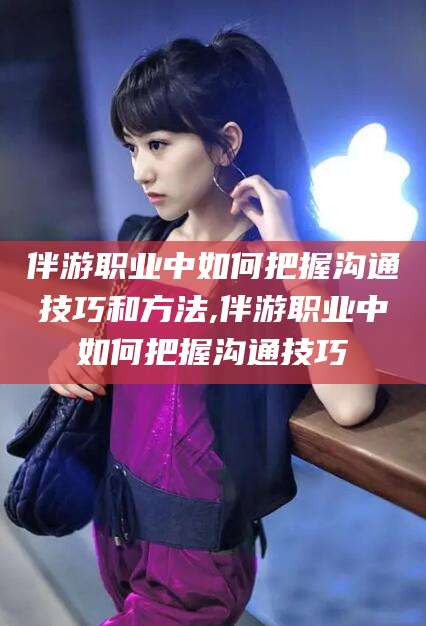 韩城伴游职业中如何把握沟通技巧和方法,伴游职业中如何把握沟通技巧