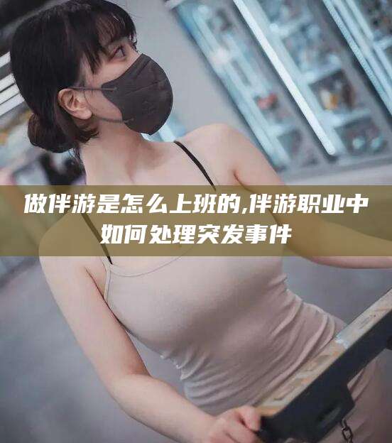 韩城做伴游是怎么上班的,伴游职业中如何处理突发事件