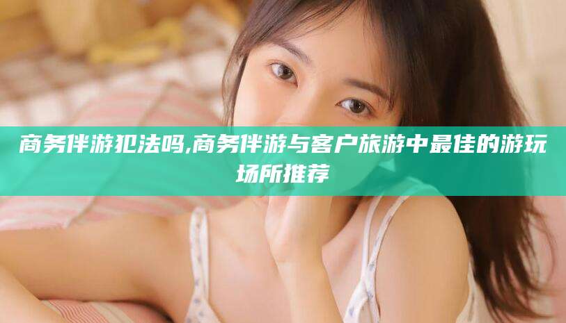 韩城商务伴游犯法吗,商务伴游与客户旅游中最佳的游玩场所推荐