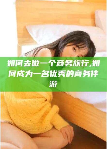 韩城如何去做一个商务旅行,如何成为一名优秀的商务伴游