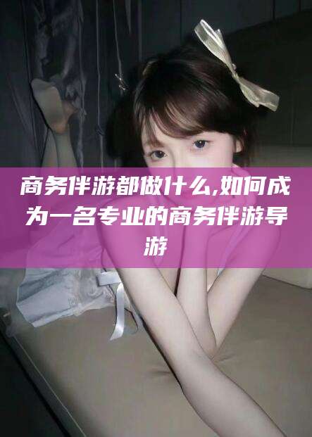 韩城商务伴游都做什么,如何成为一名专业的商务伴游导游