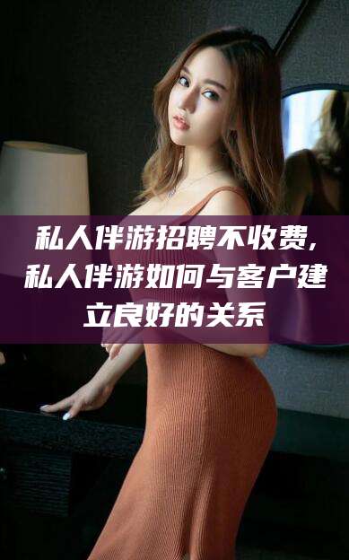 韩城私人伴游招聘不收费,私人伴游如何与客户建立良好的关系
