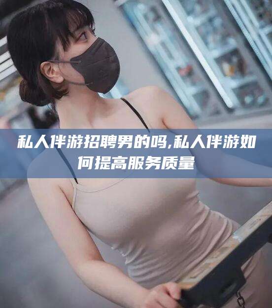 韩城私人伴游招聘男的吗,私人伴游如何提高服务质量