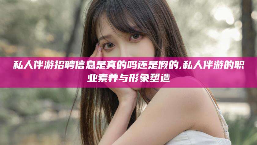 韩城私人伴游招聘信息是真的吗还是假的,私人伴游的职业素养与形象塑造