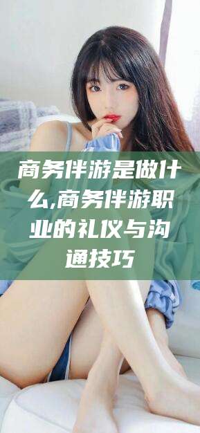 韩城商务伴游是做什么,商务伴游职业的礼仪与沟通技巧