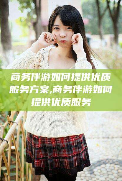 韩城商务伴游如何提供优质服务方案,商务伴游如何提供优质服务