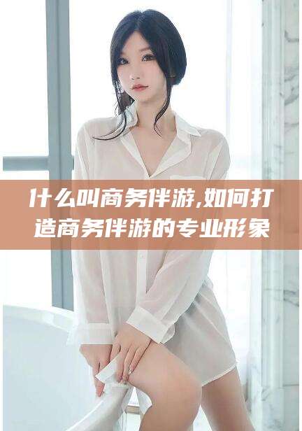 韩城什么叫商务伴游,如何打造商务伴游的专业形象