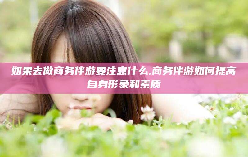 韩城如果去做商务伴游要注意什么,商务伴游如何提高自身形象和素质