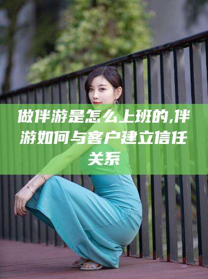 韩城做伴游是怎么上班的,伴游如何与客户建立信任关系