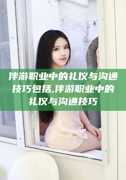 韩城伴游职业中的礼仪与沟通技巧包括,伴游职业中的礼仪与沟通技巧