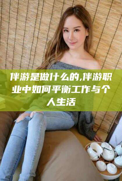韩城伴游是做什么的,伴游职业中如何平衡工作与个人生活