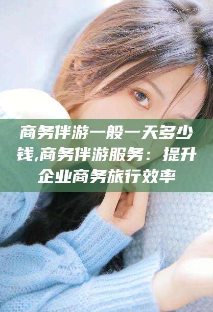 韩城商务伴游一般一天多少钱,商务伴游服务：提升企业商务旅行效率