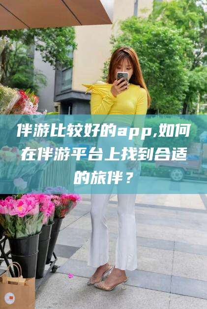 韩城伴游比较好的app,如何在伴游平台上找到合适的旅伴？