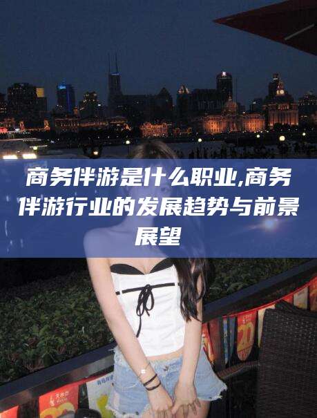 韩城商务伴游是什么职业,商务伴游行业的发展趋势与前景展望