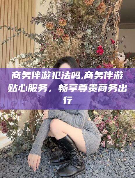 韩城商务伴游犯法吗,商务伴游贴心服务，畅享尊贵商务出行