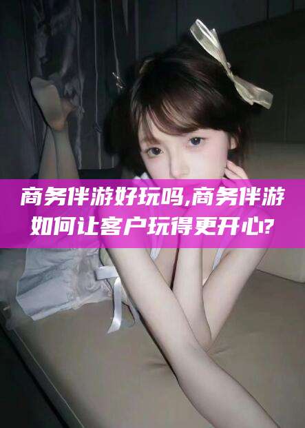 韩城商务伴游好玩吗,商务伴游如何让客户玩得更开心?