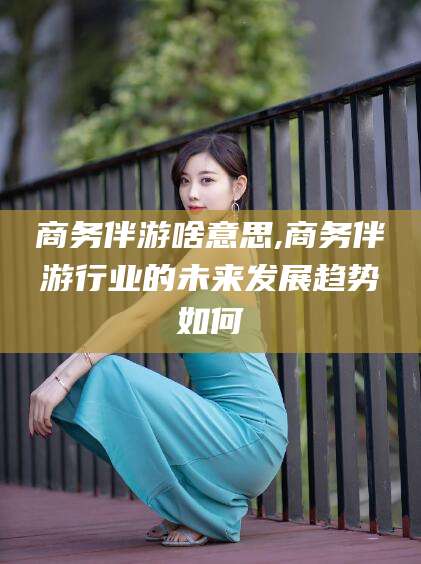 韩城商务伴游啥意思,商务伴游行业的未来发展趋势如何