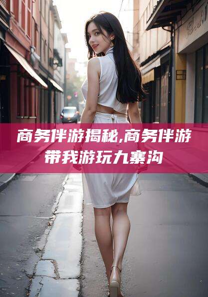 韩城商务伴游揭秘,商务伴游带我游玩九寨沟