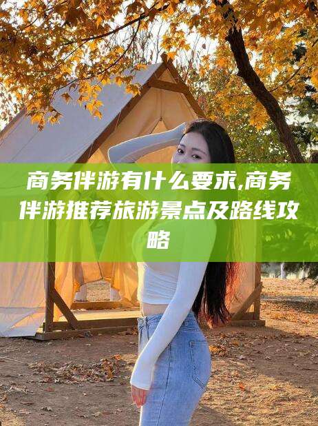 韩城商务伴游有什么要求,商务伴游推荐旅游景点及路线攻略