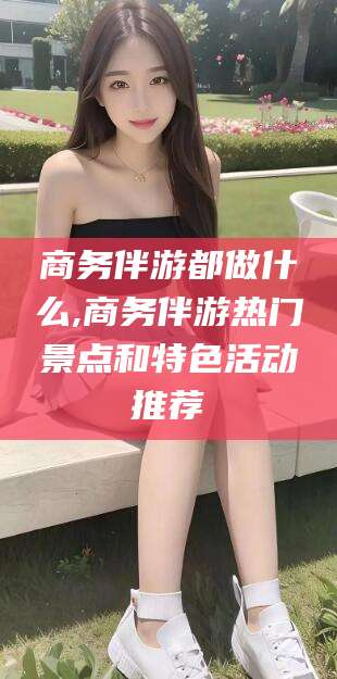 韩城商务伴游都做什么,商务伴游热门景点和特色活动推荐