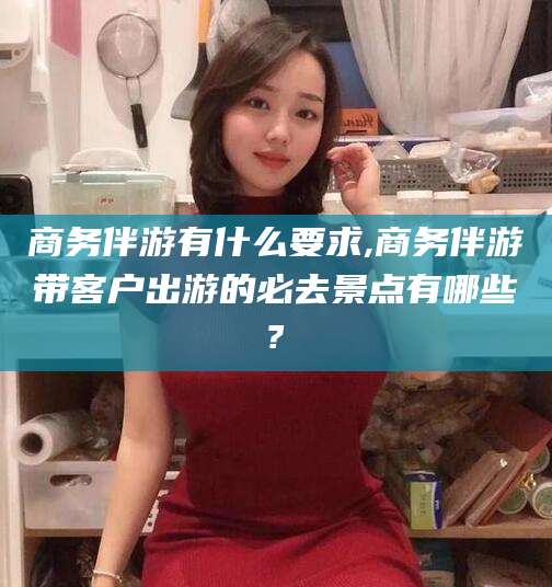 韩城商务伴游有什么要求,商务伴游带客户出游的必去景点有哪些?