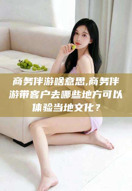 韩城商务伴游啥意思,商务伴游带客户去哪些地方可以体验当地文化？