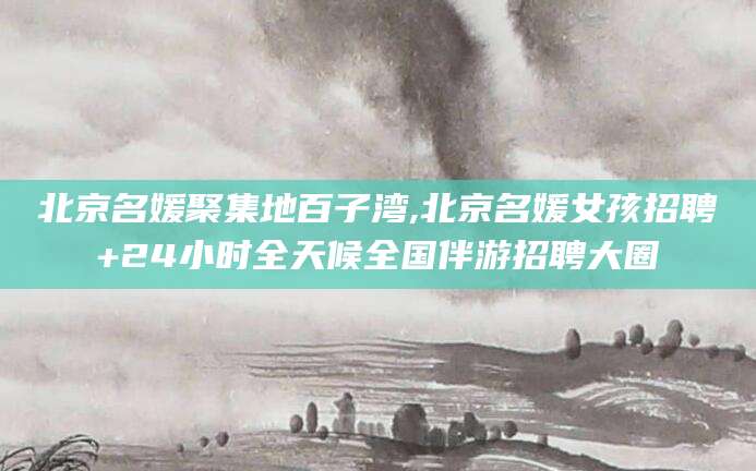 韩城北京名媛聚集地百子湾,北京名媛女孩招聘+24小时全天候全国伴游招聘大圈