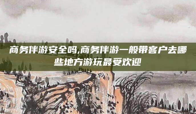 韩城商务伴游安全吗,商务伴游一般带客户去哪些地方游玩最受欢迎