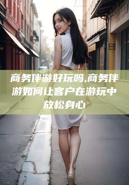 韩城商务伴游好玩吗,商务伴游如何让客户在游玩中放松身心