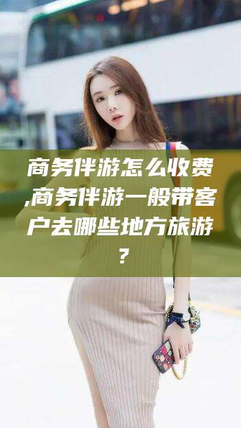 韩城商务伴游怎么收费,商务伴游一般带客户去哪些地方旅游？