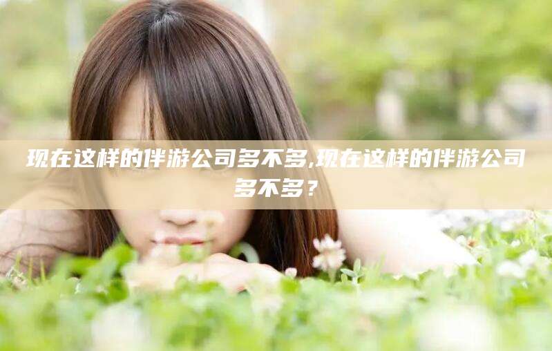 韩城现在这样的伴游公司多不多,现在这样的伴游公司多不多？