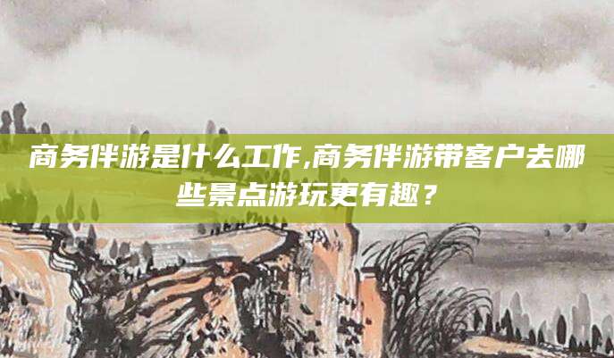韩城商务伴游是什么工作,商务伴游带客户去哪些景点游玩更有趣？